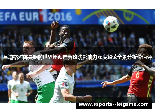 吕迪格对阵曼联的世界杯预选赛攻防影响力深度解读全景分析价值评