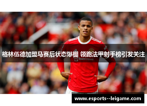 格林伍德加盟马赛后状态爆棚 领跑法甲射手榜引发关注